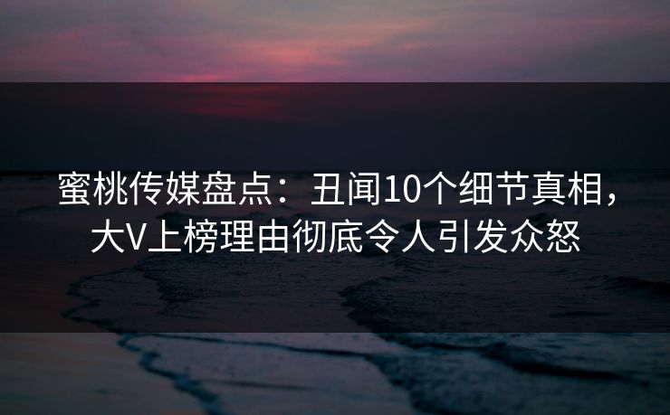 蜜桃传媒盘点:丑闻10个细节真相,大V上榜理由彻底令人引发众怒 蜜桃传媒盘点:丑闻10个细节真相,大V上榜理由彻底令人引发众怒