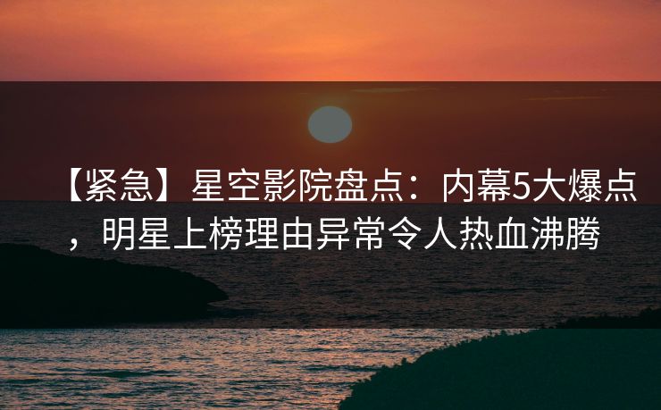 【紧急】星空影院盘点：内幕5大爆点，明星上榜理由异常令人热血沸腾