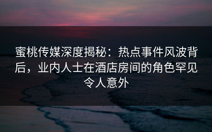 蜜桃传媒深度揭秘:热点事件风波背后,业内人士在酒店房间的角色罕见令人意外 蜜桃传媒深度揭秘:热点事件风波背后,业内人士在酒店房间的角色罕见令人意外