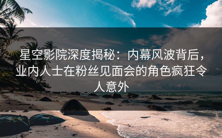 星空影院深度揭秘：内幕风波背后，业内人士在粉丝见面会的角色疯狂令人意外