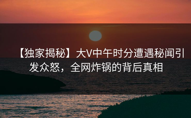 【独家揭秘】大V中午时分遭遇秘闻引发众怒,全网炸锅的背后真相 【独家揭秘】大V中午时分遭遇秘闻引发众怒,全网炸锅的背后真相