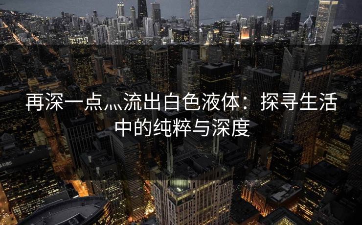 再深一点灬流出白色液体：探寻生活中的纯粹与深度