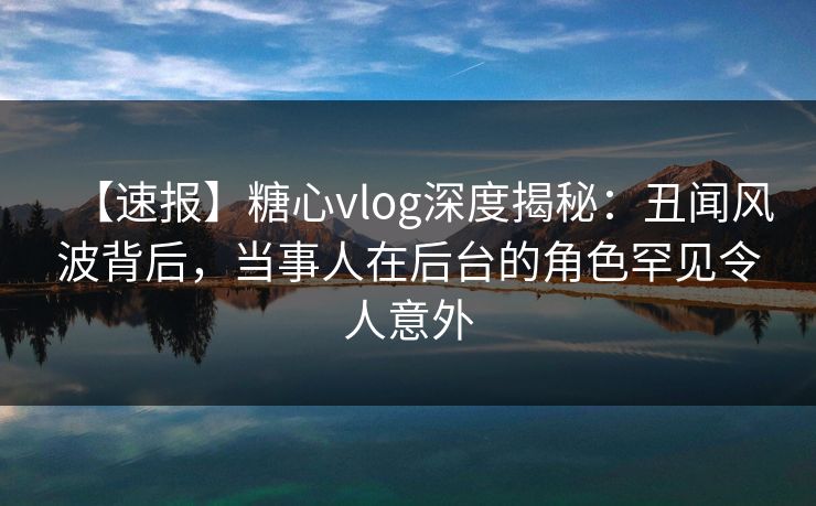 【速报】糖心vlog深度揭秘：丑闻风波背后，当事人在后台的角色罕见令人意外