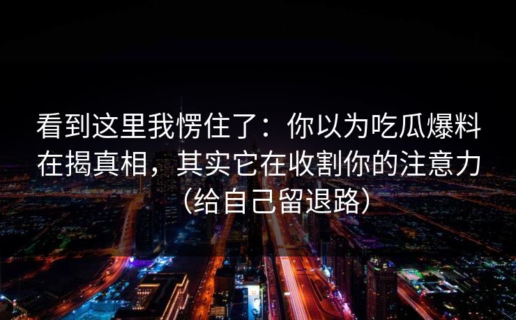 看到这里我愣住了：你以为吃瓜爆料在揭真相，其实它在收割你的注意力（给自己留退路）