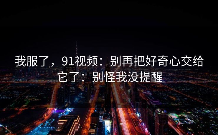 我服了,91视频:别再把好奇心交给它了:别怪我没提醒 我服了,91视频:别再把好奇心交给它了:别怪我没提醒