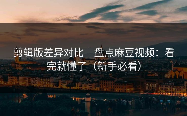 剪辑版差异对比｜盘点麻豆视频：看完就懂了（新手必看）