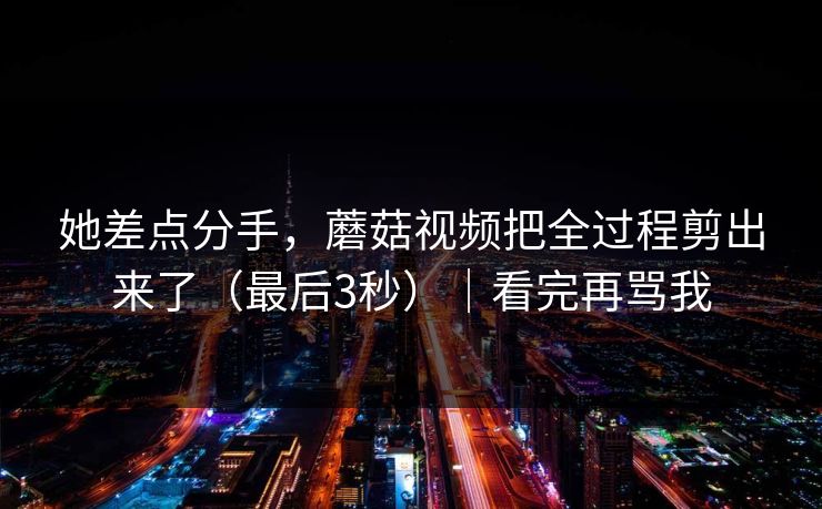 她差点分手，蘑菇视频把全过程剪出来了（最后3秒）｜看完再骂我