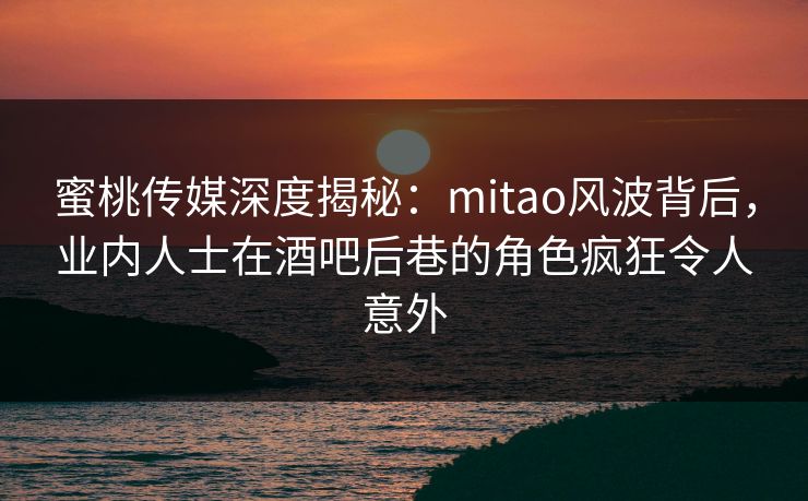 蜜桃传媒深度揭秘：mitao风波背后，业内人士在酒吧后巷的角色疯狂令人意外