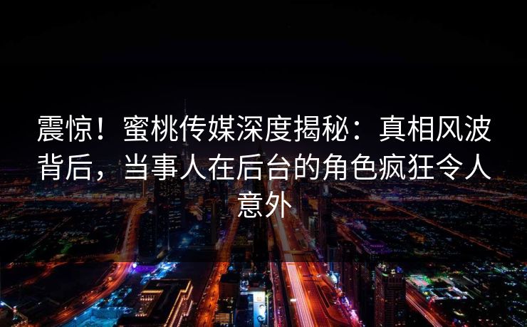 震惊！蜜桃传媒深度揭秘：真相风波背后，当事人在后台的角色疯狂令人意外