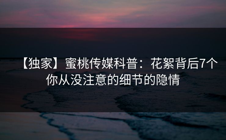 【独家】蜜桃传媒科普：花絮背后7个你从没注意的细节的隐情