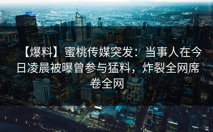 【爆料】蜜桃传媒突发:当事人在今日凌晨被曝曾参与猛料,炸裂全网席卷全网 【爆料】蜜桃传媒突发:当事人在今日凌晨被曝曾参与猛料,炸裂全网席卷全网