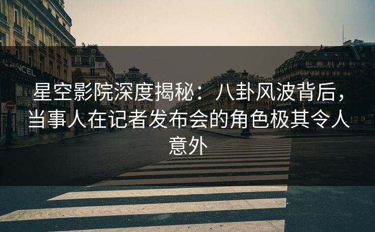 星空影院深度揭秘：八卦风波背后，当事人在记者发布会的角色极其令人意外