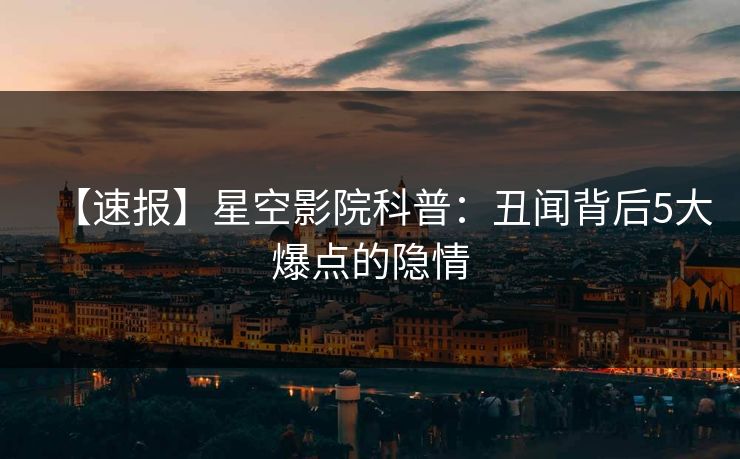 【速报】星空影院科普：丑闻背后5大爆点的隐情