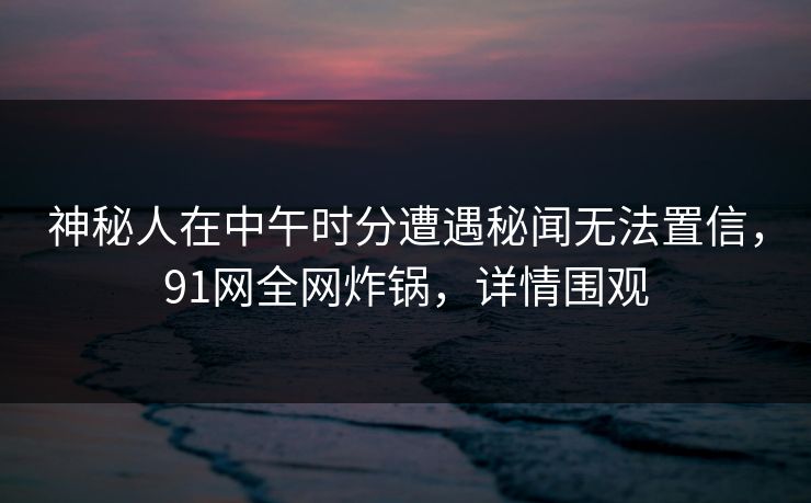 神秘人在中午时分遭遇秘闻无法置信，91网全网炸锅，详情围观