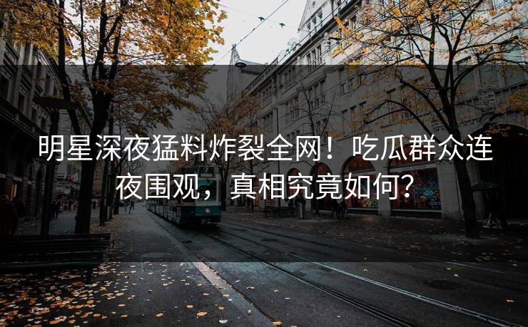 明星深夜猛料炸裂全网!吃瓜群众连夜围观,真相究竟如何? 明星深夜猛料炸裂全网!吃瓜群众连夜围观,真相究竟如何?