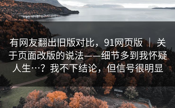有网友翻出旧版对比,91网页版 | 关于页面改版的说法——细节多到我怀疑人生…?我不下结论,但信号很明显 有网友翻出旧版对比,91网页版 | 关于页面改版的说法——细节多到我怀疑人生…?我不下结论,但信号很明显
