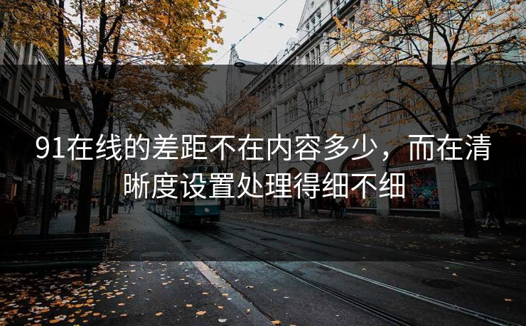 91在线的差距不在内容多少,而在清晰度设置处理得细不细 91在线的差距不在内容多少,而在清晰度设置处理得细不细