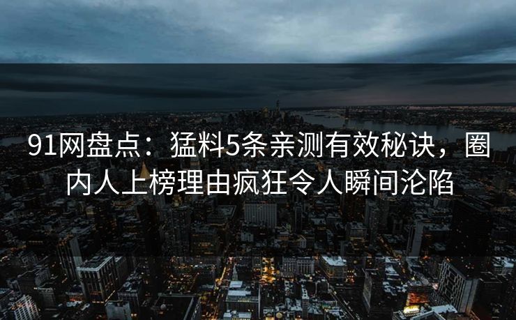 91网盘点：猛料5条亲测有效秘诀，圈内人上榜理由疯狂令人瞬间沦陷