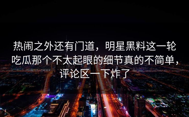 热闹之外还有门道，明星黑料这一轮吃瓜那个不太起眼的细节真的不简单，评论区一下炸了