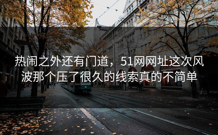 热闹之外还有门道，51网网址这次风波那个压了很久的线索真的不简单