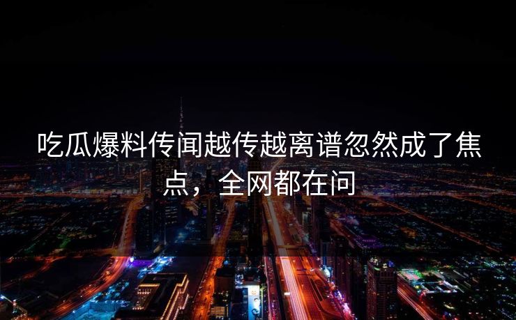 吃瓜爆料传闻越传越离谱忽然成了焦点，全网都在问